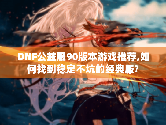 DNF公益服90版本游戏推荐,如何找到稳定不坑的经典服?