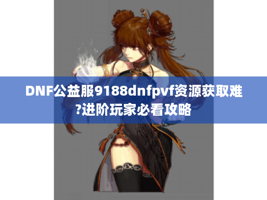 DNF公益服9188dnfpvf资源获取难?进阶玩家必看攻略