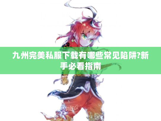 九州完美私服下载有哪些常见陷阱?新手必看指南 九州完美私服下载有哪些常见陷阱?新手必看指南