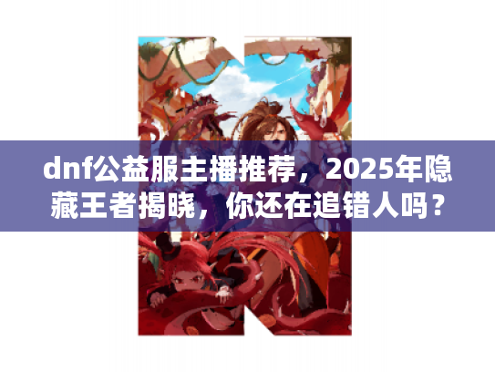 dnf公益服主播推荐，2025年隐藏王者揭晓，你还在追错人吗？
