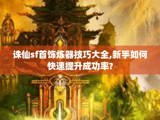 诛仙sf首饰炼器技巧大全,新手如何快速提升成功率?