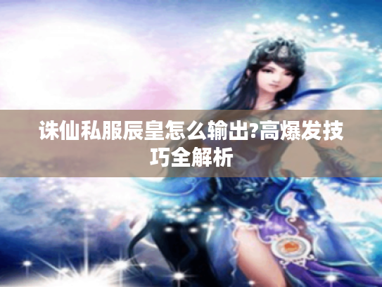 诛仙私服辰皇怎么输出?高爆发技巧全解析