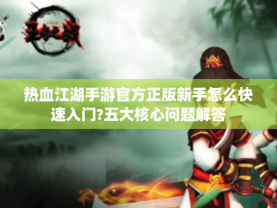 热血江湖手游官方正版新手怎么快速入门?五大核心问题解答
