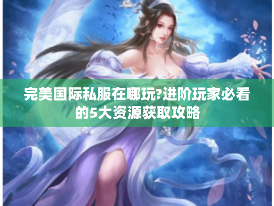完美国际私服在哪玩?进阶玩家必看的5大资源获取攻略