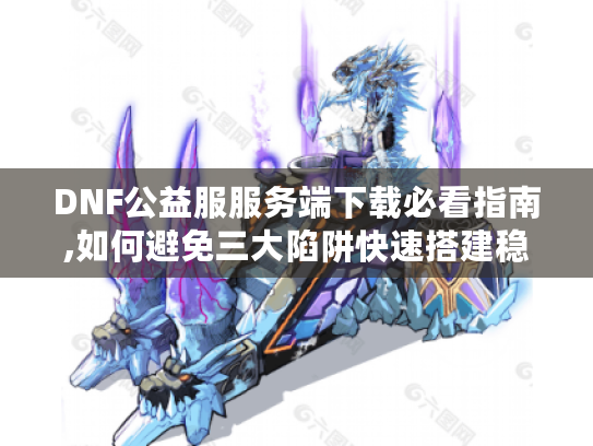 DNF公益服服务端下载必看指南,如何避免三大陷阱快速搭建稳定服务器