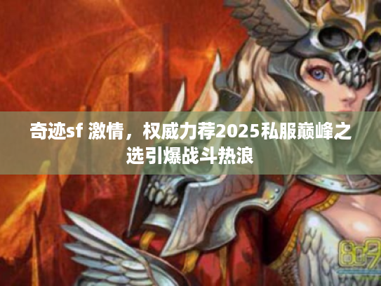 奇迹sf 激情，权威力荐2025私服巅峰之选引爆战斗热浪