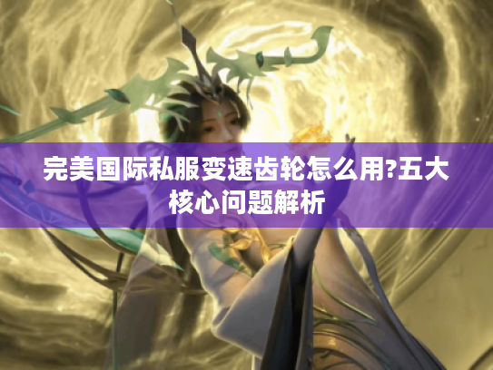 完美国际私服变速齿轮怎么用?五大核心问题解析