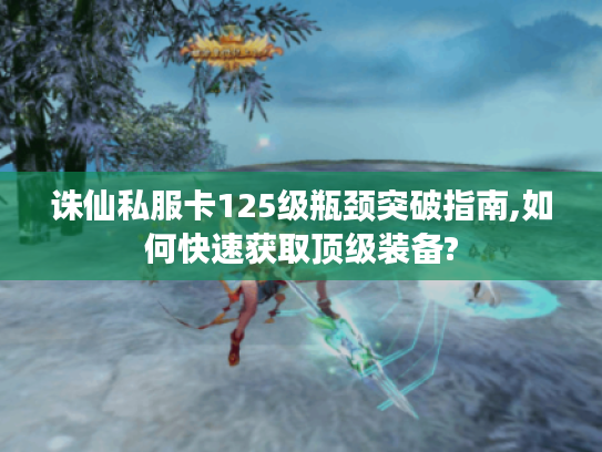 诛仙私服卡125级瓶颈突破指南,如何快速获取顶级装备?