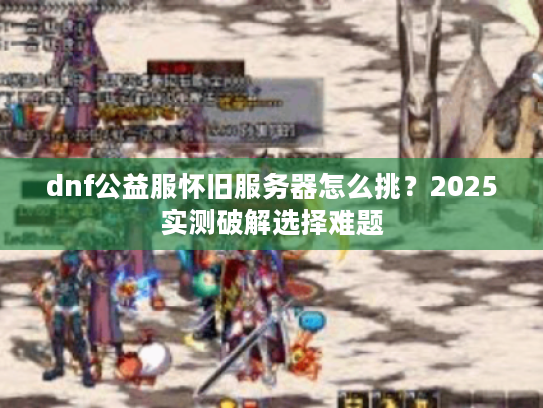 dnf公益服怀旧服务器怎么挑?2025实测破解选择难题 dnf公益服怀旧服务器怎么挑?2025实测破解选择难题