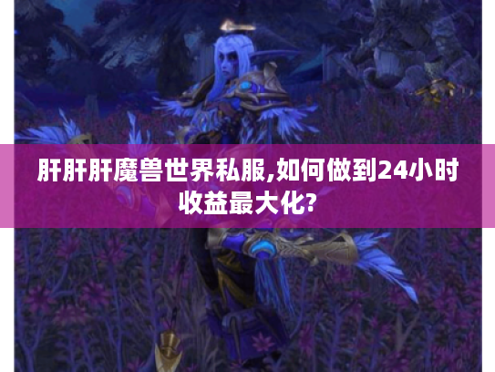 肝肝肝魔兽世界私服,如何做到24小时收益最大化?