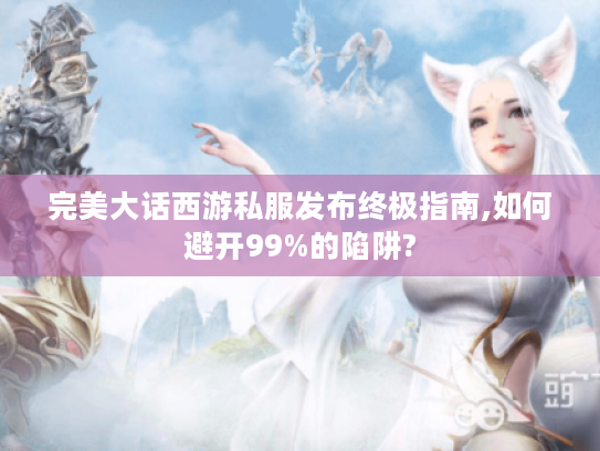 完美大话西游私服发布终极指南,如何避开99%的陷阱?
