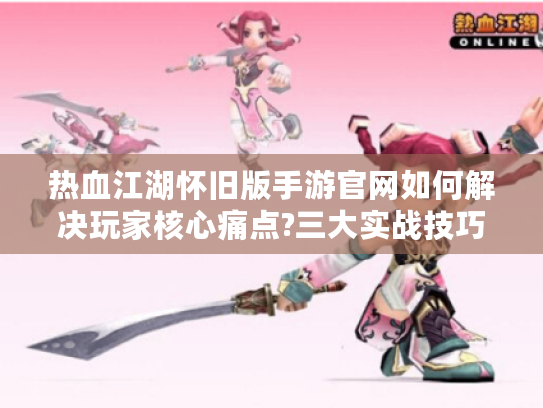 热血江湖怀旧版手游官网如何解决玩家核心痛点?三大实战技巧揭秘
