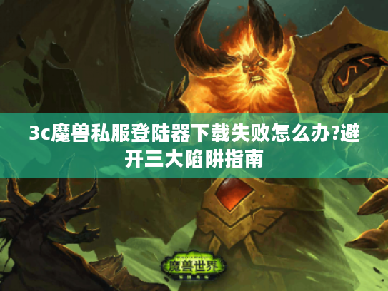 3c魔兽私服登陆器下载失败怎么办?避开三大陷阱指南