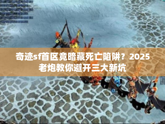奇迹sf首区竟暗藏死亡陷阱？2025老炮教你避开三大新坑