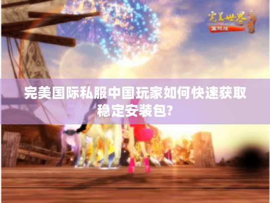 完美国际私服中国玩家如何快速获取稳定安装包?