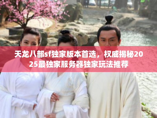 天龙八部sf独家版本首选，权威揭秘2025最独家服务器独家玩法推荐