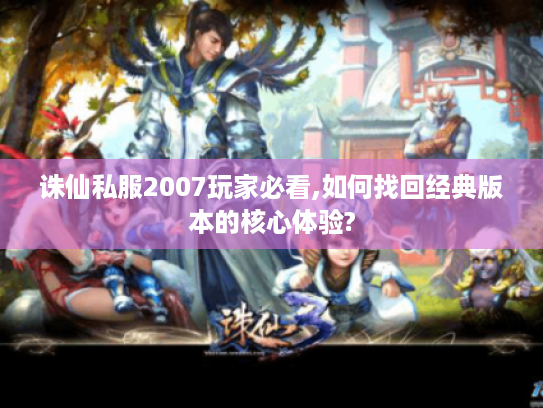 诛仙私服2007玩家必看,如何找回经典版本的核心体验?