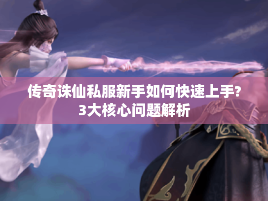 传奇诛仙私服新手如何快速上手?3大核心问题解析