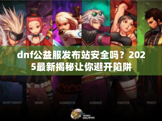 dnf公益服发布站安全吗？2025最新揭秘让你避开陷阱