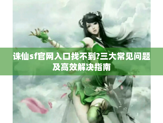 诛仙sf官网入口找不到?三大常见问题及高效解决指南