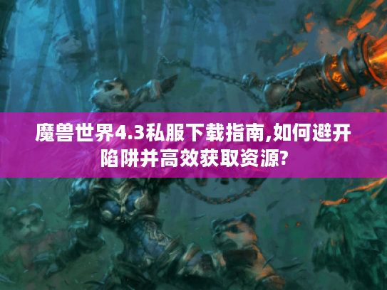 魔兽世界4.3私服下载指南,如何避开陷阱并高效获取资源?