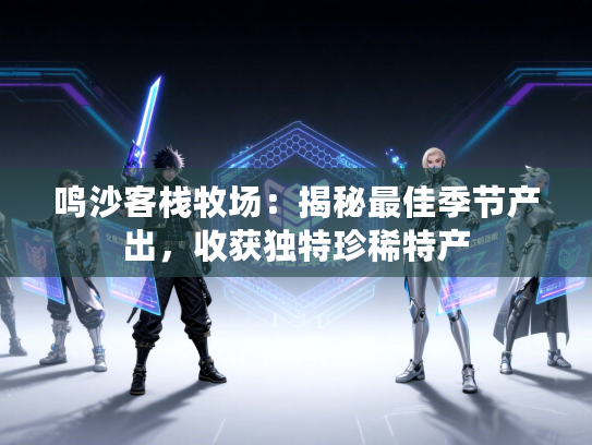 鸣沙客栈牧场:揭秘最佳季节产出,收获独特珍稀特产 鸣沙客栈牧场:揭秘最佳季节产出,收获独特珍稀特产