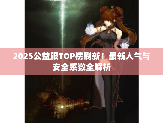 2025公益服TOP榜刷新！最新人气与安全系数全解析