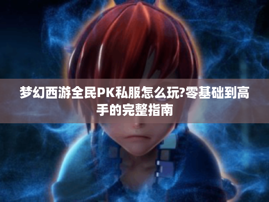 梦幻西游全民PK私服怎么玩?零基础到高手的完整指南