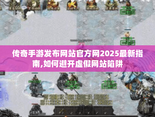 传奇手游发布网站官方网2025最新指南,如何避开虚假网站陷阱