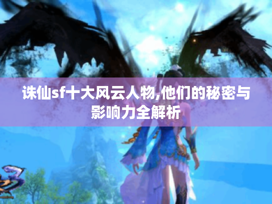 诛仙sf十大风云人物,他们的秘密与影响力全解析