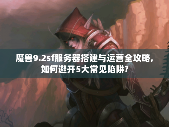 魔兽9.2sf服务器搭建与运营全攻略,如何避开5大常见陷阱?