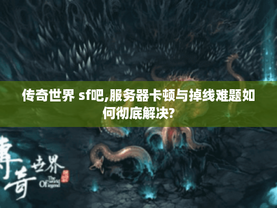 传奇世界 sf吧,服务器卡顿与掉线难题如何彻底解决?