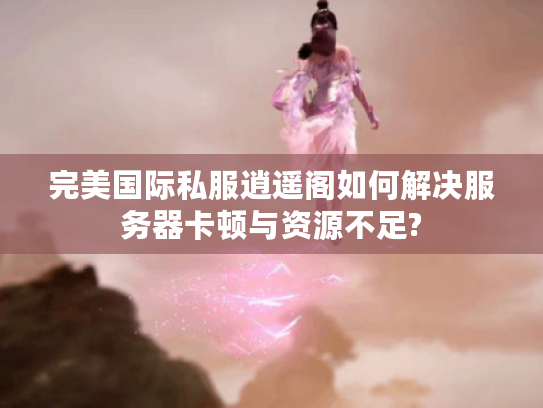 完美国际私服逍遥阁如何解决服务器卡顿与资源不足?