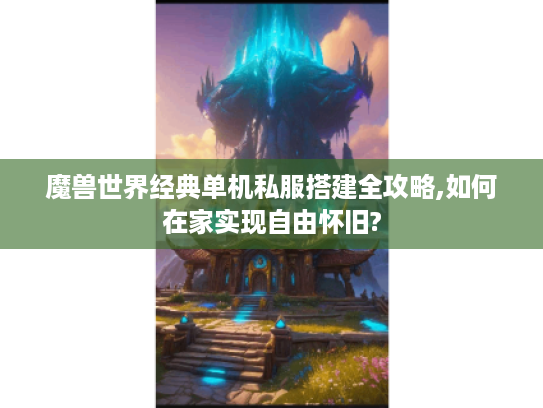 魔兽世界经典单机私服搭建全攻略,如何在家实现自由怀旧?