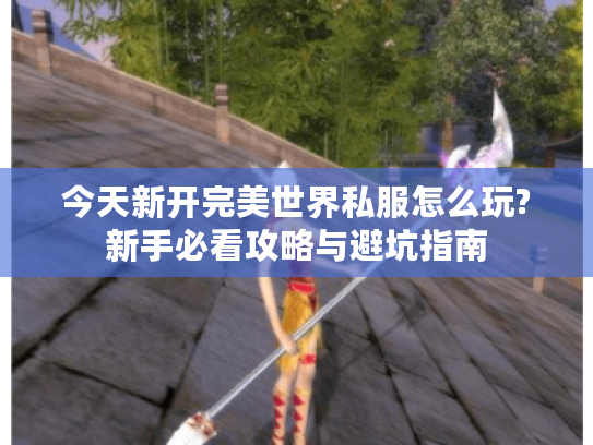 今天新开完美世界私服怎么玩?新手必看攻略与避坑指南 今天新开完美世界私服怎么玩?新手必看攻略与避坑指南