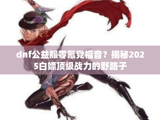dnf公益服零氪党福音？揭秘2025白嫖顶级战力的野路子