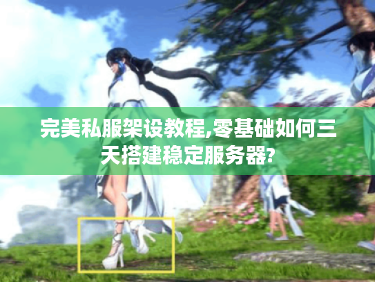 完美私服架设教程,零基础如何三天搭建稳定服务器?