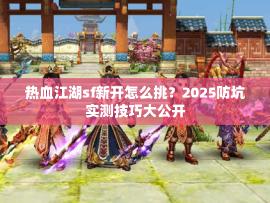 热血江湖sf新开怎么挑？2025防坑实测技巧大公开