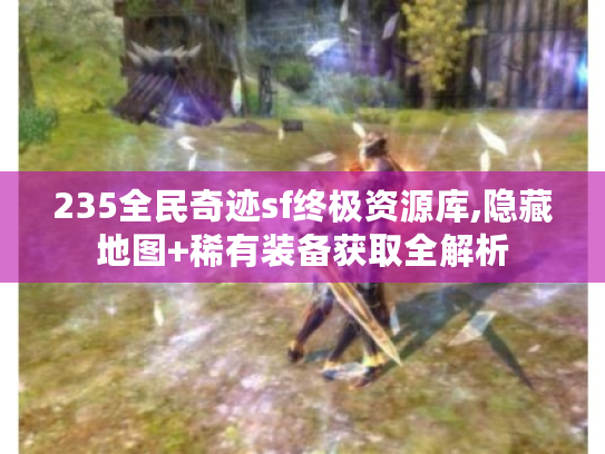 235全民奇迹sf终极资源库,隐藏地图+稀有装备获取全解析