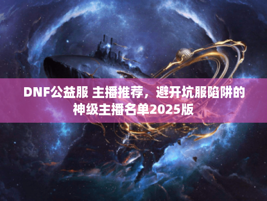 DNF公益服 主播推荐，避开坑服陷阱的神级主播名单2025版