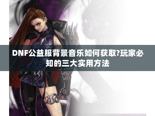 DNF公益服背景音乐如何获取?玩家必知的三大实用方法