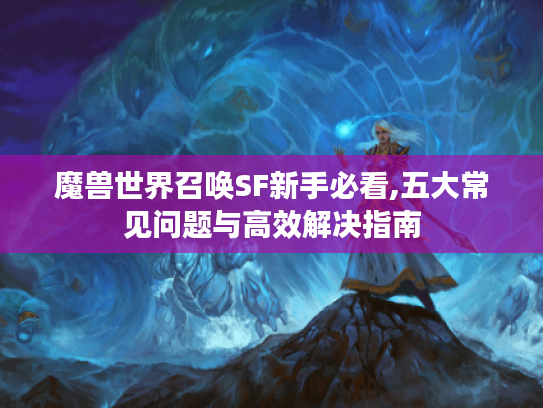 魔兽世界召唤SF新手必看,五大常见问题与高效解决指南