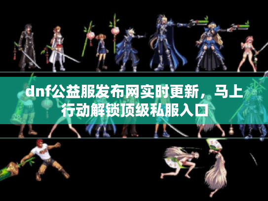 dnf公益服发布网实时更新，马上行动解锁顶级私服入口