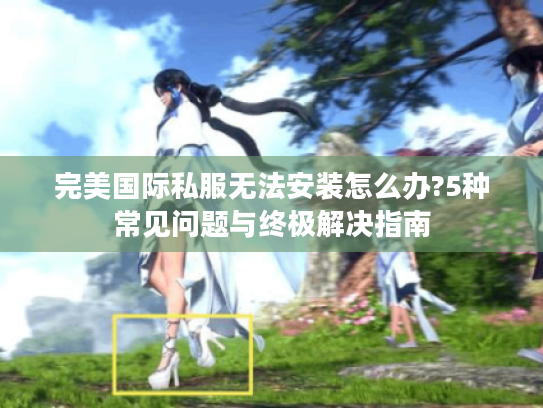 完美国际私服无法安装怎么办?5种常见问题与终极解决指南