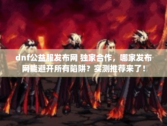dnf公益服发布网 独家合作，哪家发布网能避开所有陷阱？实测推荐来了！