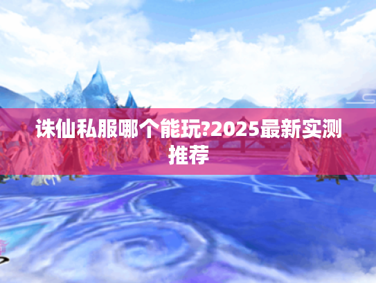 诛仙私服哪个能玩?2025最新实测推荐