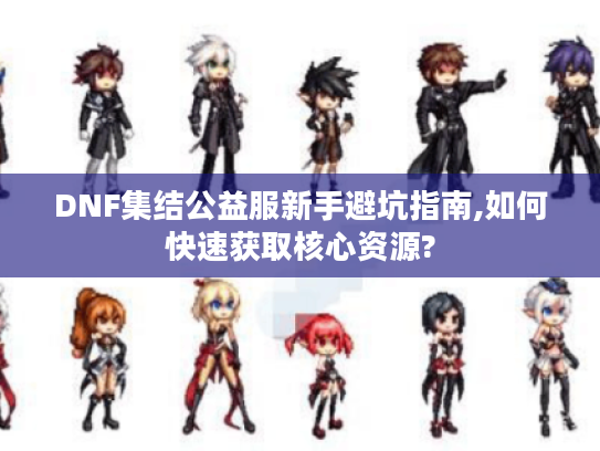 DNF集结公益服新手避坑指南,如何快速获取核心资源?