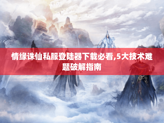 情缘诛仙私服登陆器下载必看,5大技术难题破解指南