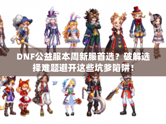 DNF公益服本周新服首选？破解选择难题避开这些坑爹陷阱！