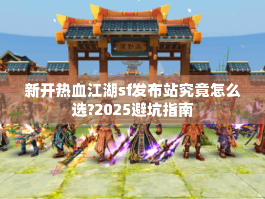 新开热血江湖sf发布站究竟怎么选?2025避坑指南